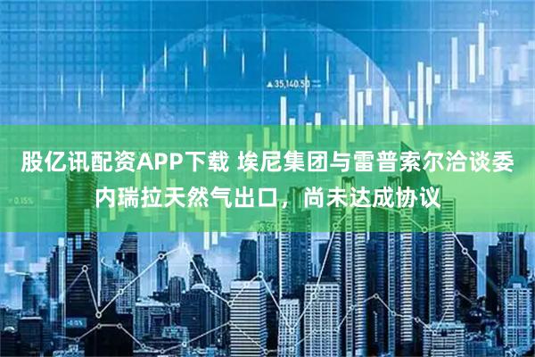 股亿讯配资APP下载 埃尼集团与雷普索尔洽谈委内瑞拉天然气出口，尚未达成协议