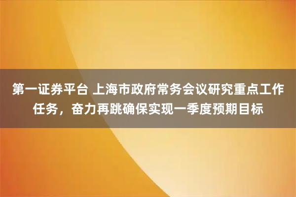第一证券平台 上海市政府常务会议研究重点工作任务，奋力再跳确保实现一季度预期目标