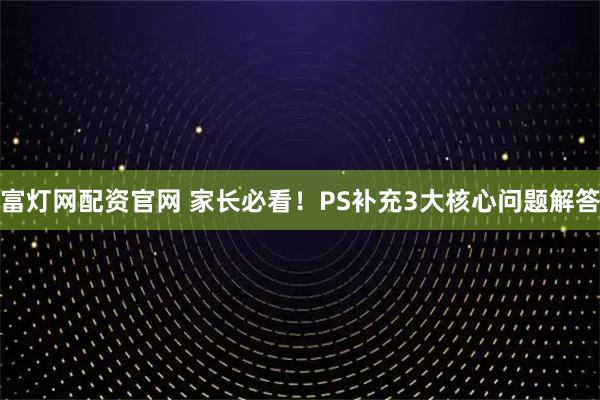 富灯网配资官网 家长必看！PS补充3大核心问题解答