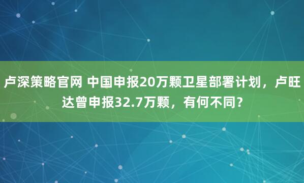 卢深策略官网 中国申报20万颗卫星部署计划，卢旺达曾申报32.7万颗，有何不同？