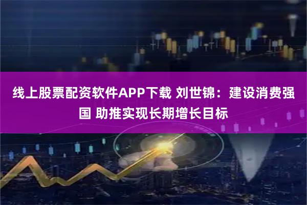 线上股票配资软件APP下载 刘世锦：建设消费强国 助推实现长期增长目标