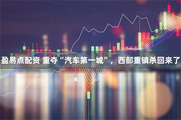 盈易点配资 重夺“汽车第一城”，西部重镇杀回来了
