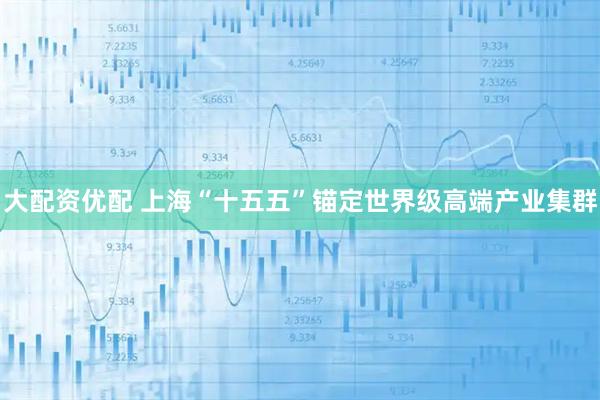 大配资优配 上海“十五五”锚定世界级高端产业集群