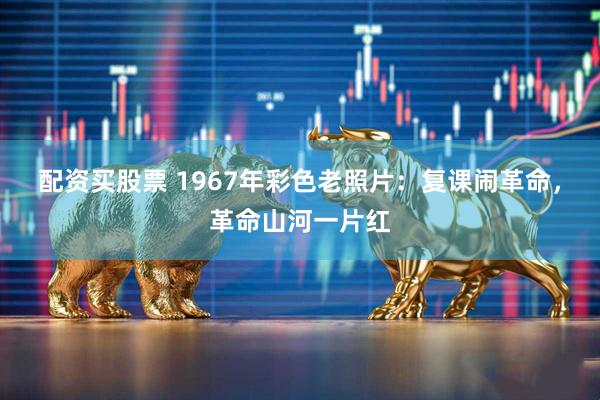 配资买股票 1967年彩色老照片：复课闹革命，革命山河一片红