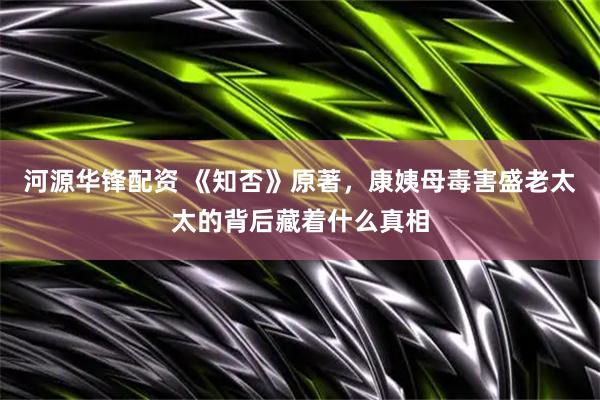 河源华锋配资 《知否》原著，康姨母毒害盛老太太的背后藏着什么真相