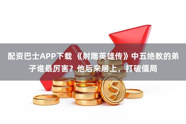 配资巴士APP下载 《射雕英雄传》中五绝教的弟子谁最厉害？他后来居上，打破僵局