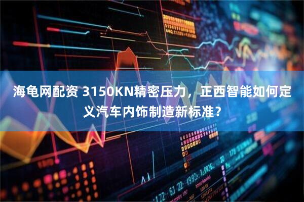海龟网配资 3150KN精密压力，正西智能如何定义汽车内饰制造新标准？
