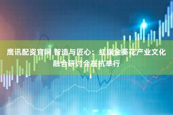 鹰讯配资官网 智造与匠心:红旗金葵花产业文化融合研讨会在杭举行