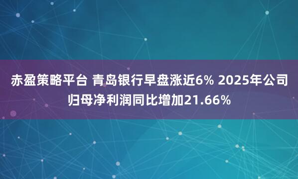 赤盈策略平台 青岛银行早盘涨近6% 2025年公司归母净利润同比增加21.66%