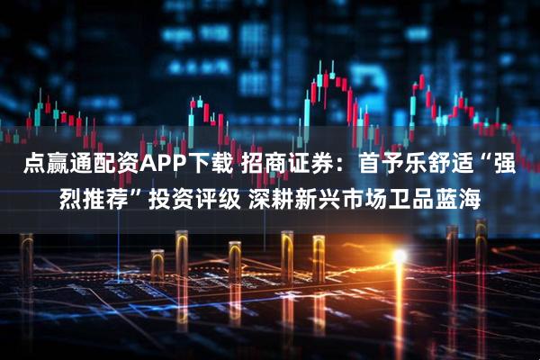 点赢通配资APP下载 招商证券：首予乐舒适“强烈推荐”投资评级 深耕新兴市场卫品蓝海