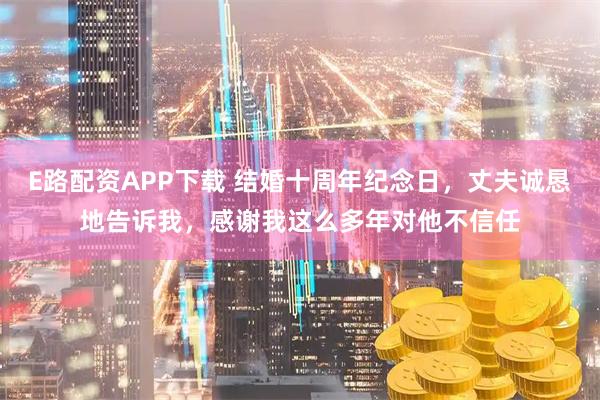 E路配资APP下载 结婚十周年纪念日,丈夫诚恳地告诉我,感谢我这么多年对他不信任