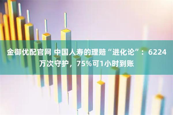 金御优配官网 中国人寿的理赔“进化论”：6224万次守护，75%可1小时到账