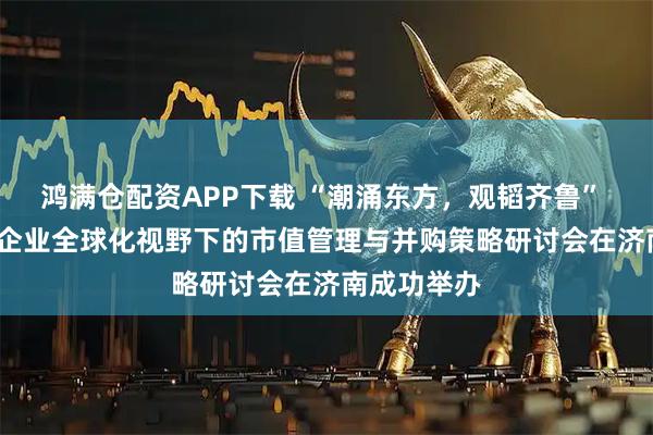 鸿满仓配资APP下载 “潮涌东方，观韬齐鲁” 2026中资企业全球化视野下的市值管理与并购策略研讨会在济南成功举办