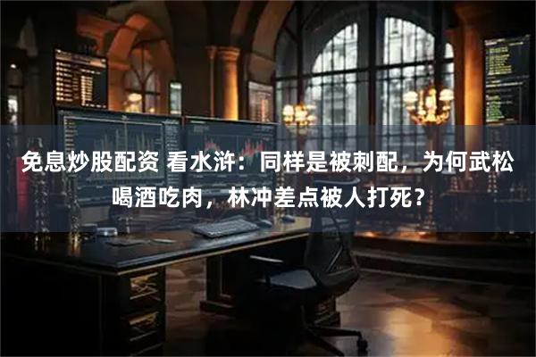 免息炒股配资 看水浒:同样是被刺配,为何武松喝酒吃肉,林冲差点被人打死?
