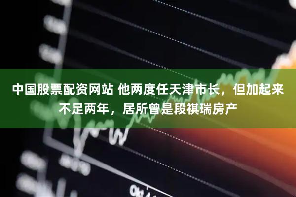 中国股票配资网站 他两度任天津市长,但加起来不足两年,居所曾是段祺瑞房产