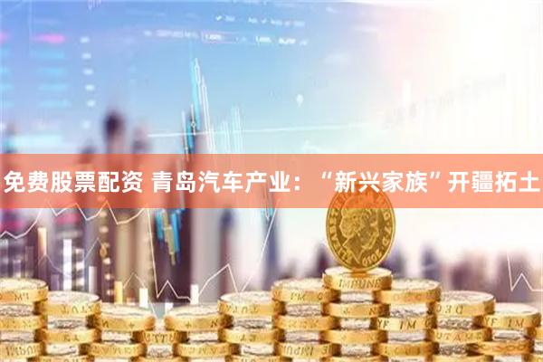 免费股票配资 青岛汽车产业：“新兴家族”开疆拓土
