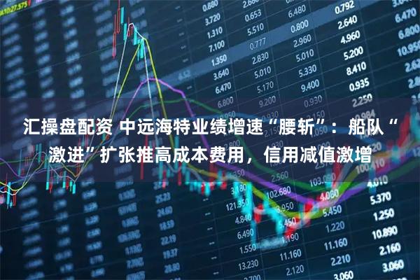 汇操盘配资 中远海特业绩增速“腰斩”：船队“激进”扩张推高成本费用，信用减值激增