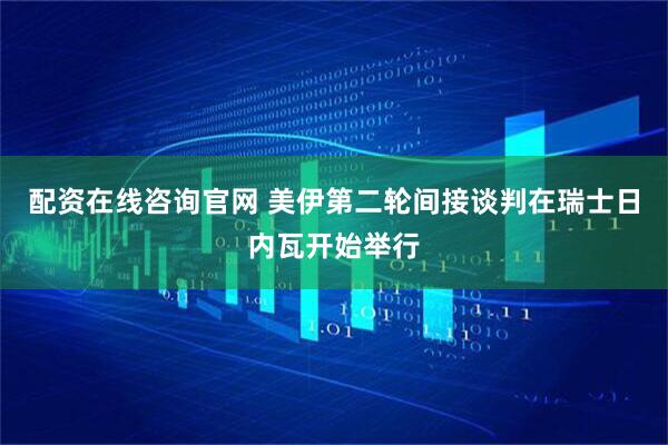 配资在线咨询官网 美伊第二轮间接谈判在瑞士日内瓦开始举行