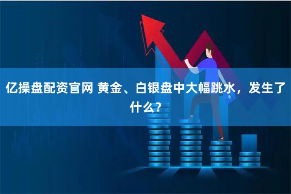 亿操盘配资官网 黄金、白银盘中大幅跳水，发生了什么？